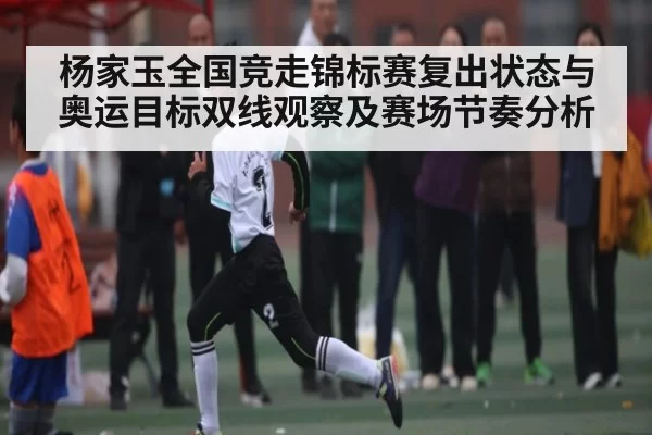杨家玉全国竞走锦标赛复出状态与奥运目标双线观察及赛场节奏分析